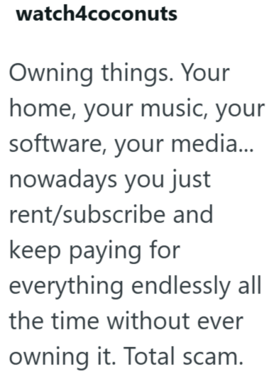 watch4coconuts Owning things. Your home, your music, your software, your media... nowadays you just rent/subscribe and keep paying for everything endlessly all the time without ever owning it. Total scam.