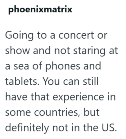 phoenixmatrix Going to a concert or show and not staring at a sea of phones and tablets. You can still have that experience in some countries, but definitely not in the US.