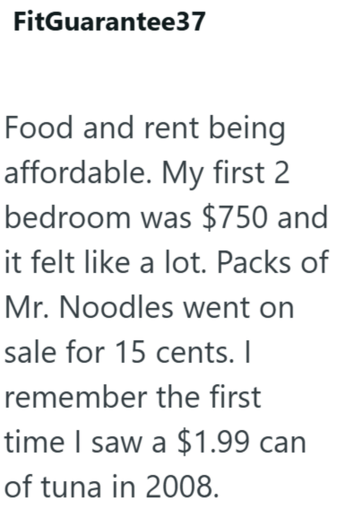 FitGuarantee37 Food and rent being affordable. My first 2 bedroom was $750 and it felt like a lot. Packs of Mr. Noodles went on sale for 15 cents. I remember the first time I saw a $1.99 can of tuna in 2008.