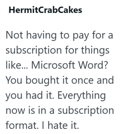 Hermit CrabCakes Not having to pay for a subscription for things like... Microsoft Word? You bought it once and you had it. Everything now is in a subscription format. I hate it.