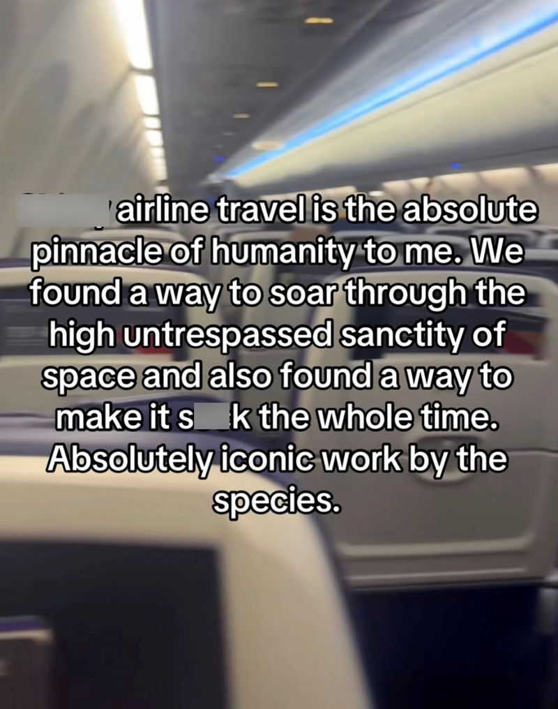 airline travel is the absolute pinnacle of humanity to me. We found a way to soar through the high untrespassed sanctity of space and also found a way to make it s k the whole time. Absolutely iconic work by the species.