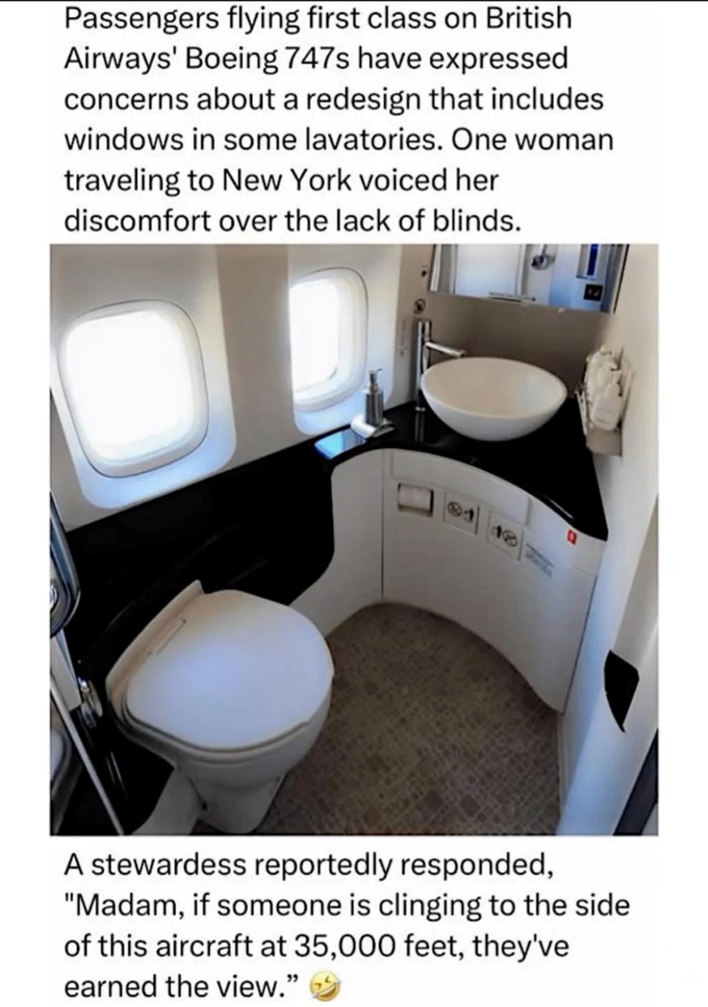 Passengers flying first class on British Airways' Boeing 747s have expressed concerns about a redesign that includes windows in some lavatories. One woman traveling to New York voiced her discomfort over the lack of blinds. 18 A stewardess reportedly responded, "Madam, if someone is clinging to the side of this aircraft at 35,000 feet, they've earned the view."