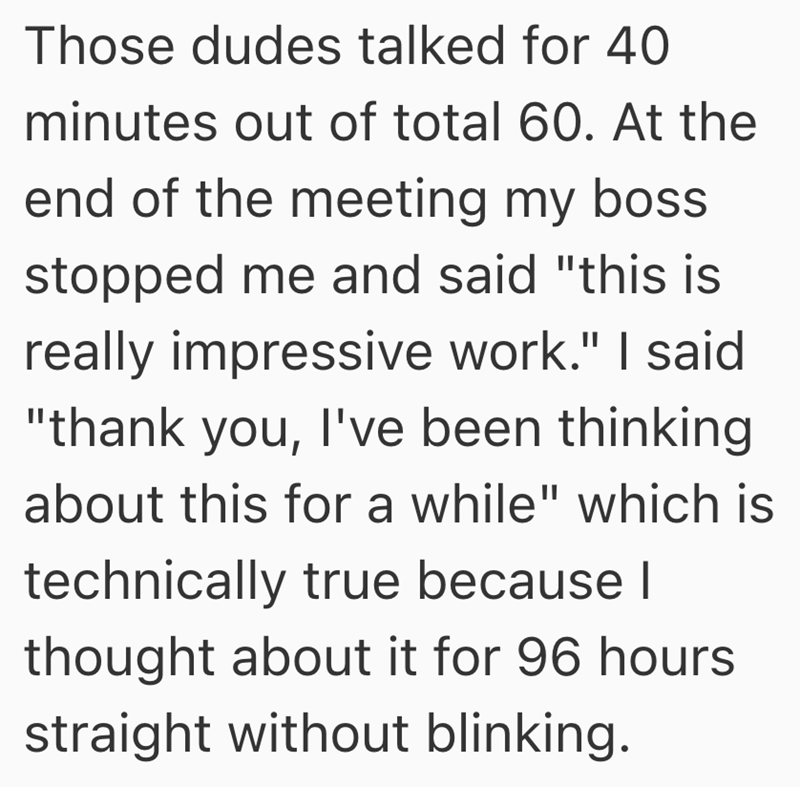 Those dudes talked for 40 minutes out of total 60. At the end of the meeting my boss. stopped me and said "this is really impressive work." I said "thank you, I've been thinking about this for a while" which is technically true because I thought about it for 96 hours straight without blinking.