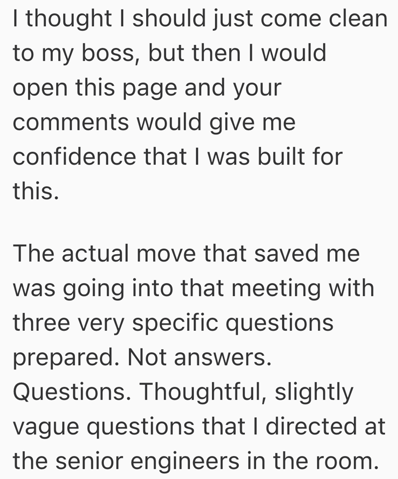 I thought I should just come clean to my boss, but then I would open this page and your comments would give me confidence that I was built for this. The actual move that saved me was going into that meeting with three very specific questions prepared. Not answers. Questions. Thoughtful, slightly vague questions that I directed at the senior engineers in the room.