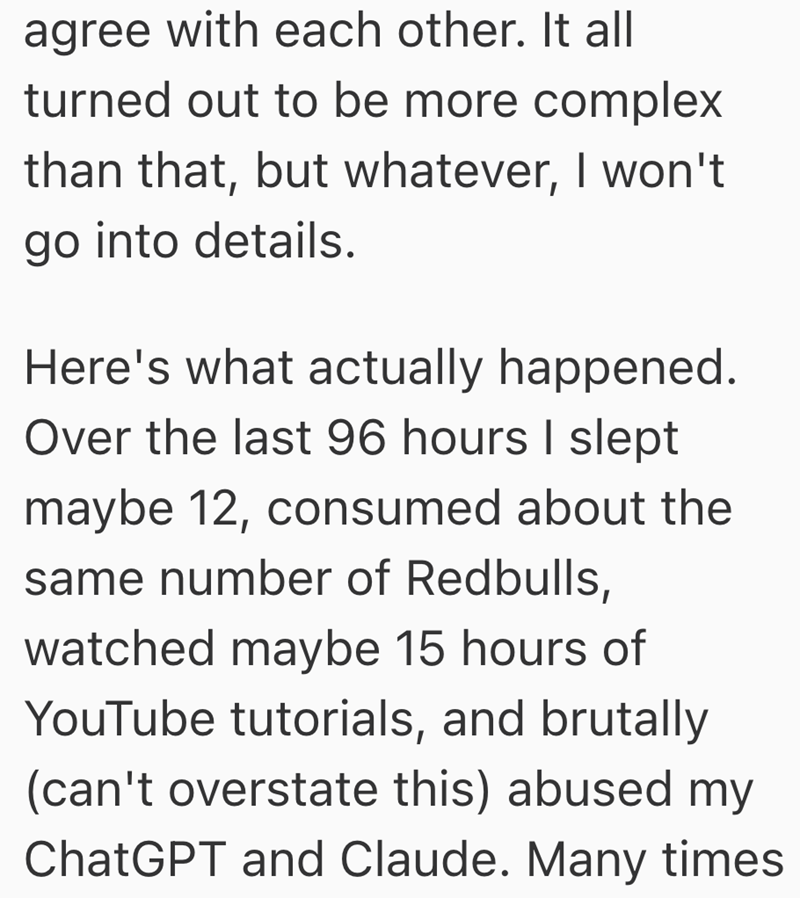 agree with each other. It all turned out to be more complex than that, but whatever, I won't go into details. Here's what actually happened. Over the last 96 hours I slept maybe 12, consumed about the same number of Redbulls, watched maybe 15 hours of YouTube tutorials, and brutally (can't overstate this) abused my ChatGPT and Claude. Many times