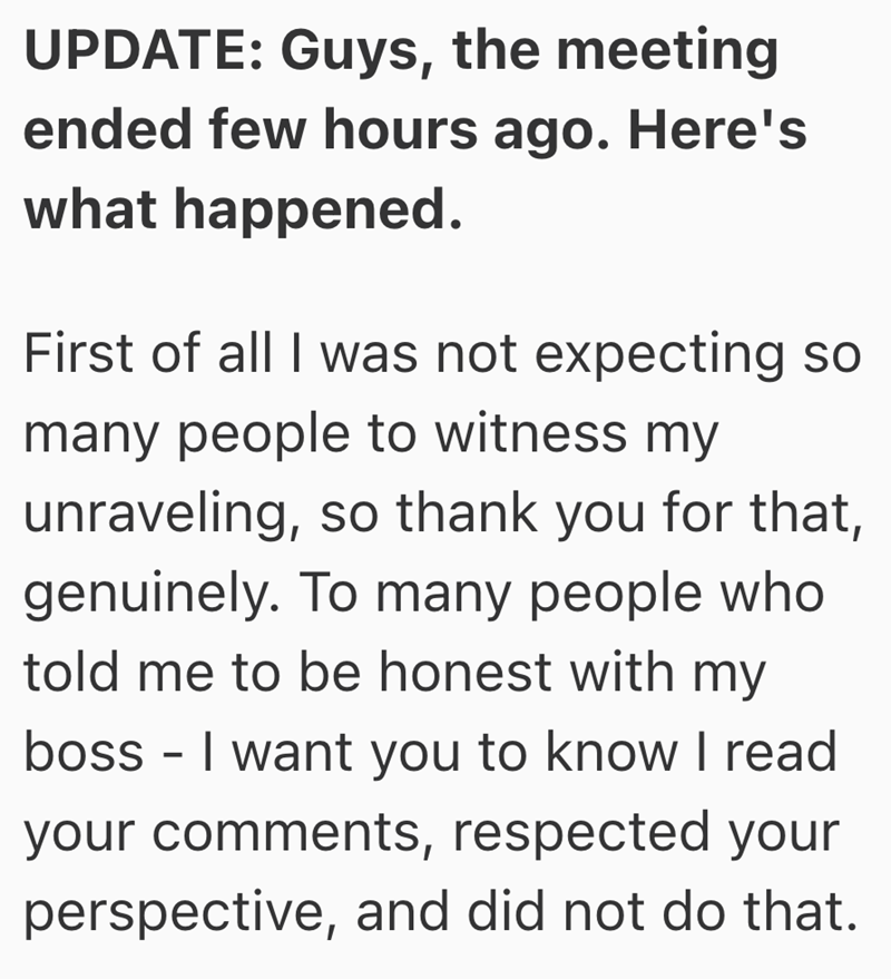 UPDATE: Guys, the meeting ended few hours ago. Here's what happened. First of all I was not expecting so many people to witness my unraveling, so thank you for that, genuinely. To many people who told me to be honest with my boss - I want you to know I read your comments, respected your perspective, and did not do that.