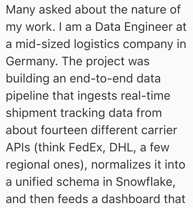 Many asked about the nature of my work. I am a Data Engineer at a mid-sized logistics company in Germany. The project was building an end-to-end data pipeline that ingests real-time shipment tracking data from about fourteen different carrier APIs (think FedEx, DHL, a few regional ones), normalizes it into a unified schema in Snowflake, and then feeds a dashboard that