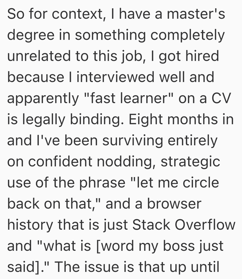 So for context, I have a master's degree in something completely unrelated to this job, I got hired because I interviewed well and apparently "fast learner" on a CV is legally binding. Eight months in and I've been surviving entirely on confident nodding, strategic use of the phrase "let me circle back on that," and a browser history that is just Stack Overflow and "what is [word my boss just said]." The issue is that up until