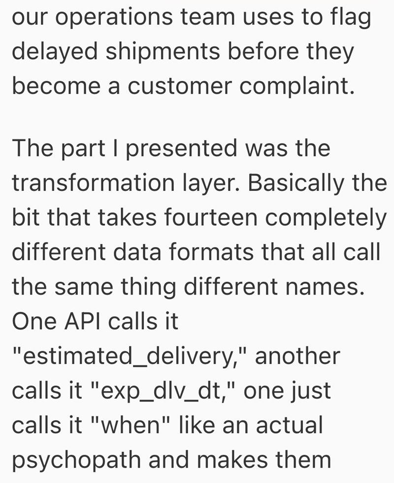 our operations team uses to flag delayed shipments before they become a customer complaint. The part I presented was the transformation layer. Basically the bit that takes fourteen completely different data formats that all call the same thing different names. One API calls it "estimated_delivery," another calls it "exp_dlv_dt," one just calls it "when" like an actual psychopath and makes them