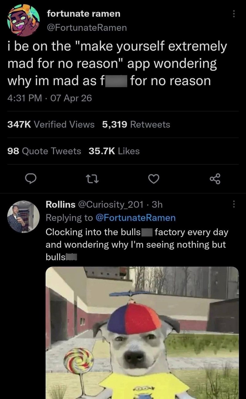 fortunate ramen @FortunateRamen i be on the "make yourself extremely mad for no reason" app wondering why im mad as f for no reason 4:31 PM 07 Apr 26 347K Verified Views 5,319 Retweets 98 Quote Tweets 35.7K Likes Rollins @Curiosity_201.3h Replying to @Fortunate Ramen Clocking into the bulls factory every day and wondering why I'm seeing nothing but bulls