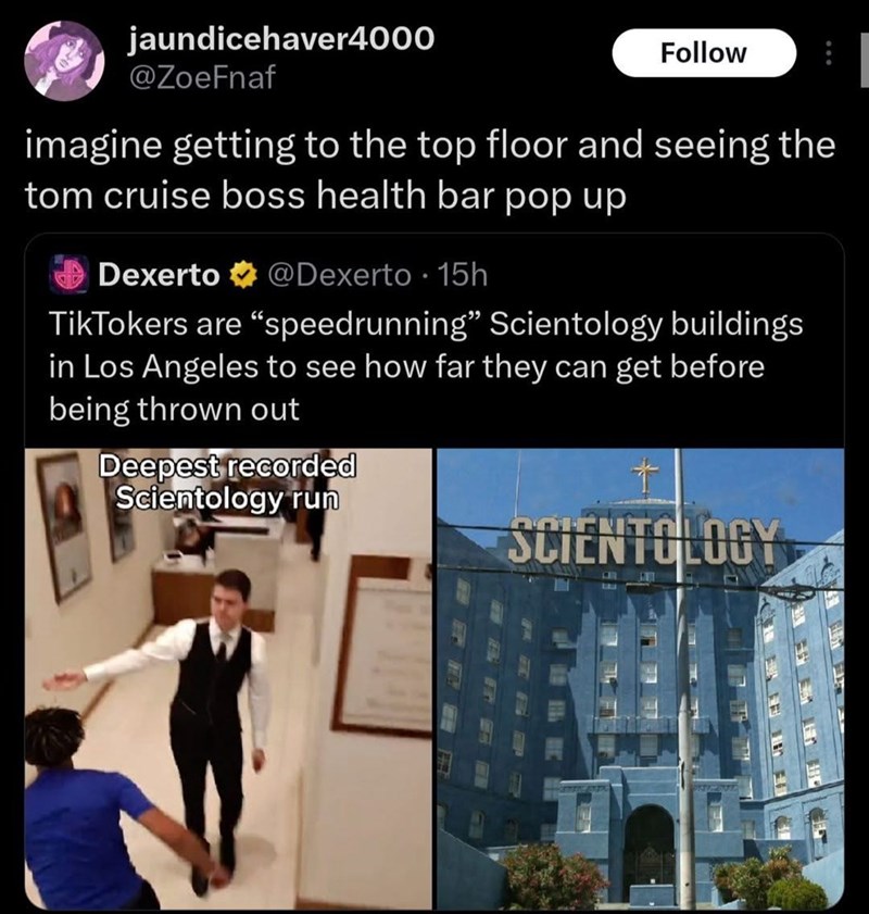 jaundicehaver4000 @ZoeFnaf Follow imagine getting to the top floor and seeing the tom cruise boss health bar pop up Dexerto @Dexerto 15h TikTokers are "speedrunning" Scientology buildings in Los Angeles to see how far they can get before being thrown out Deepest recorded Scientology run Ť SCIENTOLOGY