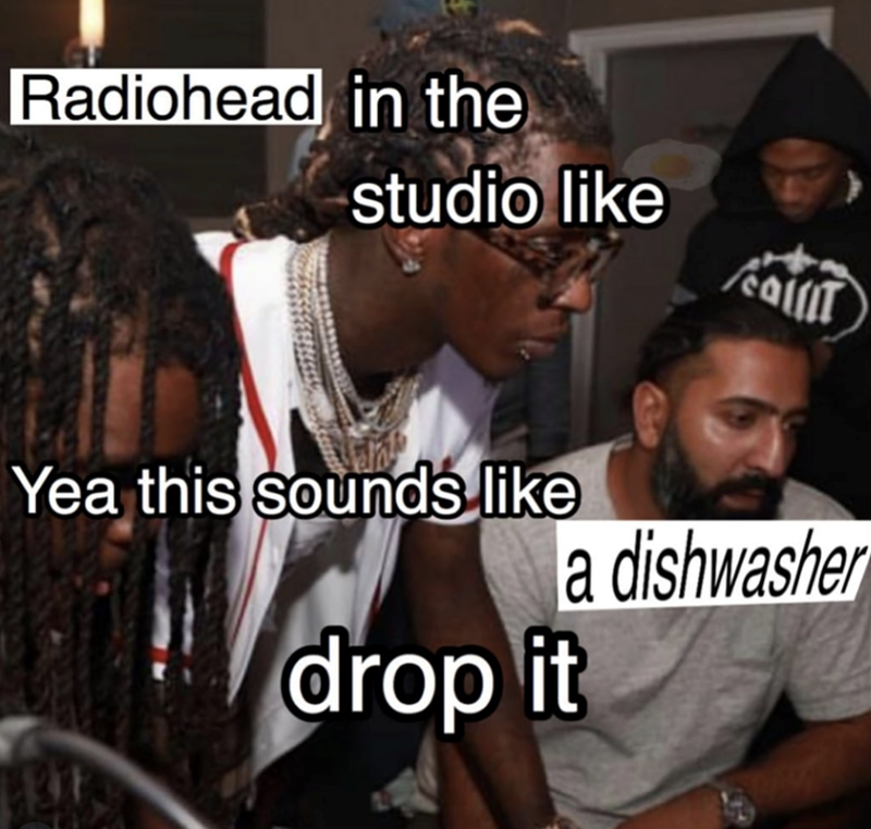 Radiohead in the studio like Yea this sounds like drop it a dishwasher