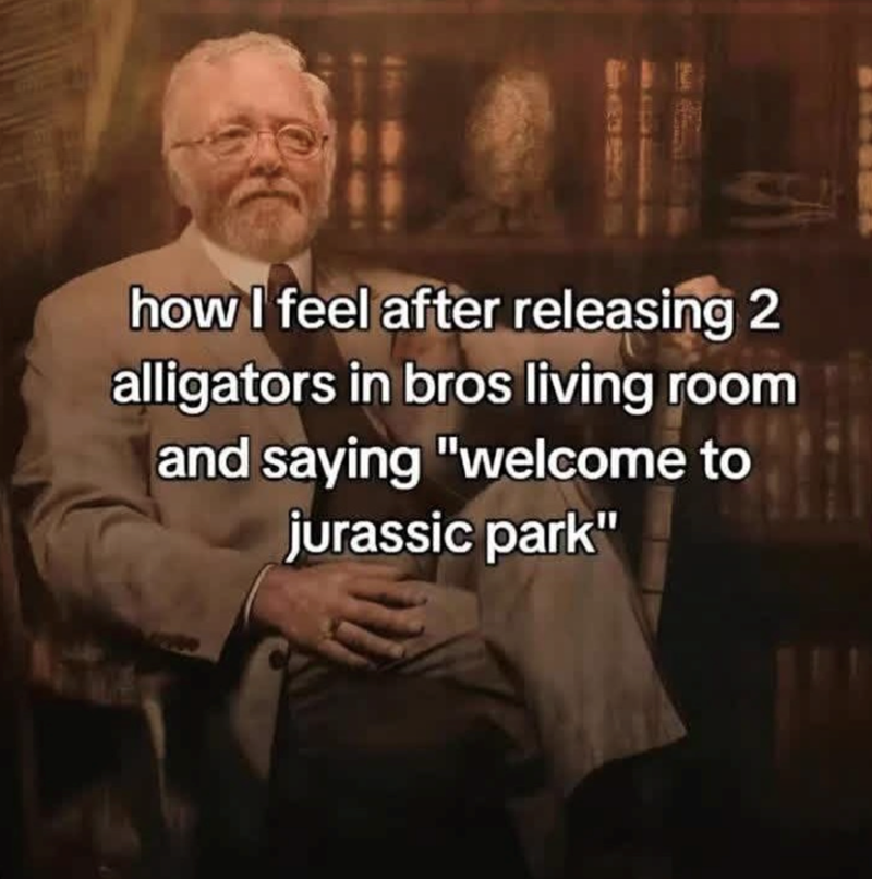 how I feel after releasing 2 alligators in bros living room and saying "welcome to jurassic park"