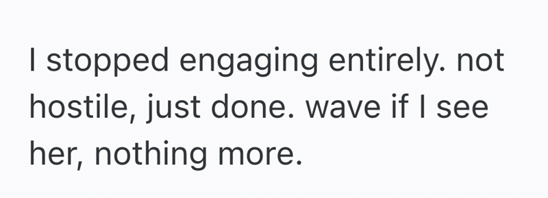 I stopped engaging entirely. not hostile, just done. wave if I see her, nothing more.
