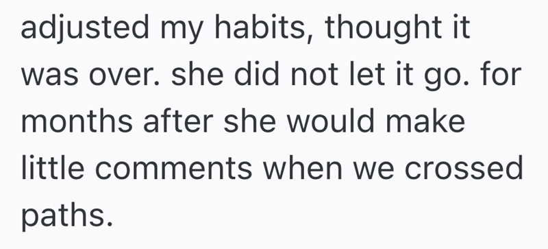 adjusted my habits, thought it was over. she did not let it go. for months after she would make little comments when we crossed paths.