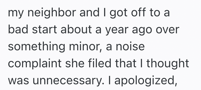 my neighbor and I got off to a bad start about a year ago over something minor, a noise complaint she filed that I thought was unnecessary. I apologized,