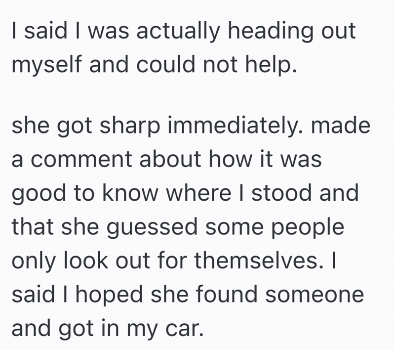 I said I was actually heading out myself and could not help. she got sharp immediately. made a comment about how it was good to know where I stood and that she guessed some people only look out for themselves. I said I hoped she found someone and got in my car.