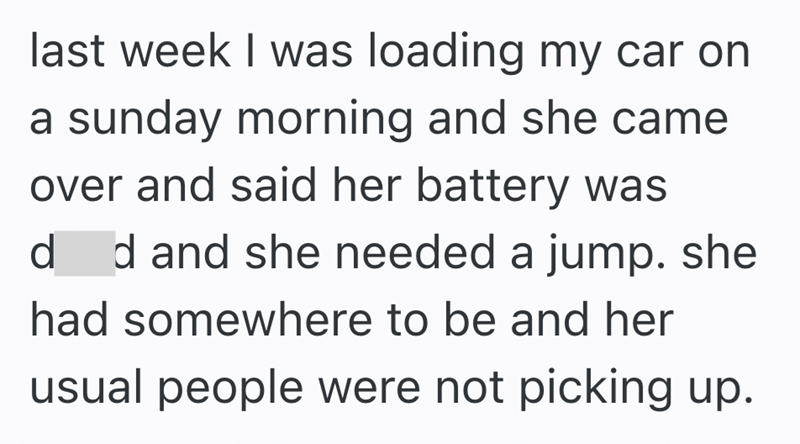 last week I was loading my car on a sunday morning and she came over and said her battery was d d and she needed a jump. she had somewhere to be and her usual people were not picking up.