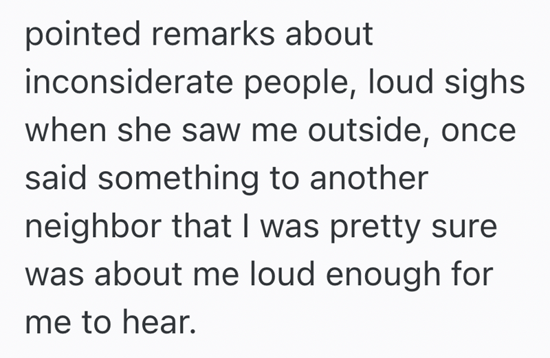 pointed remarks about inconsiderate people, loud sighs when she saw me outside, once said something to another neighbor that I was pretty sure was about me loud enough for me to hear.