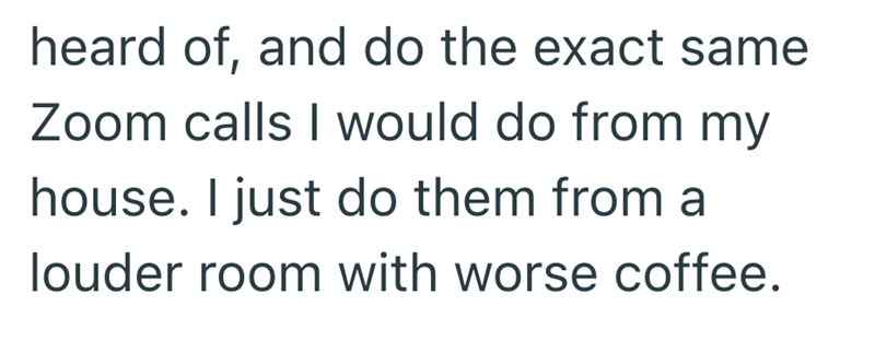 heard of, and do the exact same Zoom calls I would do from my house. I just do them from a louder room with worse coffee.
