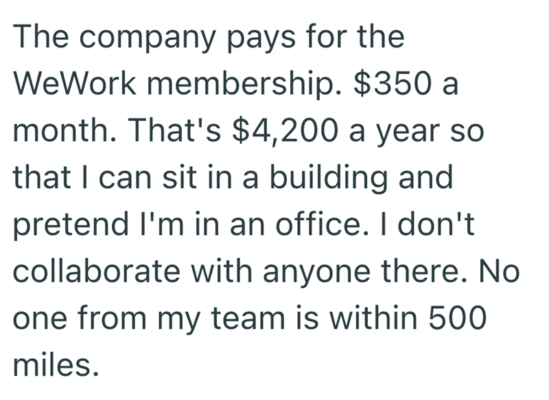The company pays for the WeWork membership. $350 a month. That's $4,200 a year so that I can sit in a building and pretend I'm in an office. I don't collaborate with anyone there. No one from my team is within 500 miles.