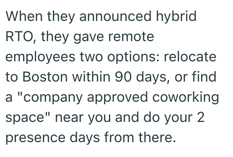 When they announced hybrid RTO, they gave remote employees two options: relocate to Boston within 90 days, or find a "company approved coworking space" near you and do your 2 presence days from there.