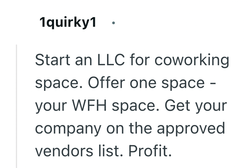 1quirky1 Start an LLC for coworking space. Offer one space- your WFH space. Get your company on the approved vendors list. Profit.
