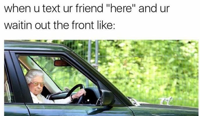 when u text ur friend "here" and ur waitin out the front like: