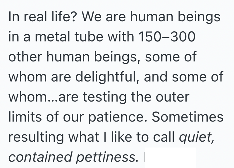 In real life? We are human beings in a metal tube with 150-300 other human beings, some of whom are delightful, and some of whom...are testing the outer limits of our patience. Sometimes resulting what I like to call quiet, contained pettiness. |