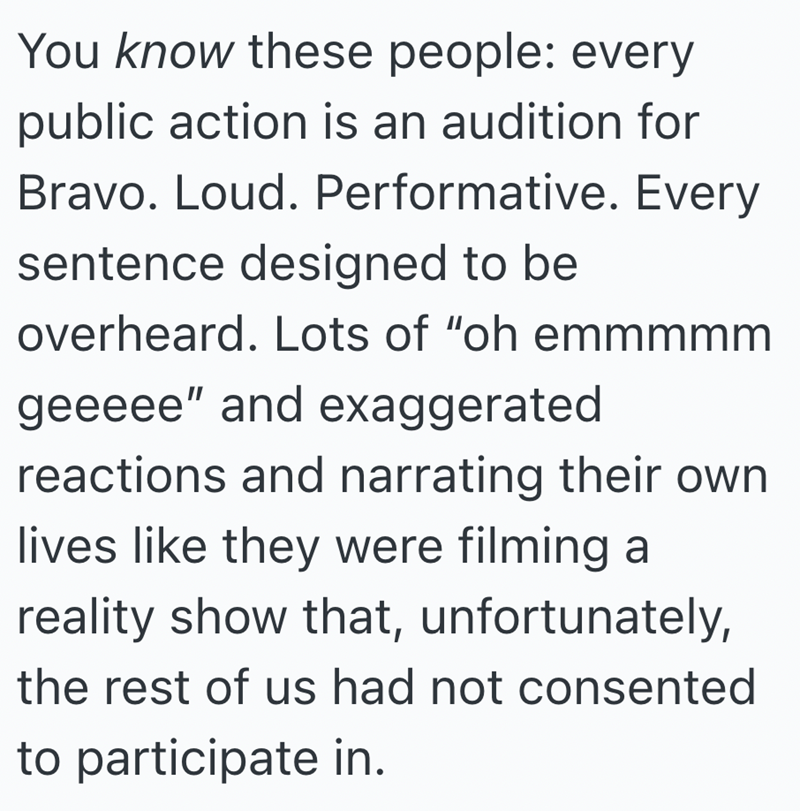 You know these people: every public action is an audition for Bravo. Loud. Performative. Every sentence designed to be overheard. Lots of "oh emmmmm geeeee" and exaggerated reactions and narrating their own lives like they were filming a reality show that, unfortunately, the rest of us had not consented to participate in.