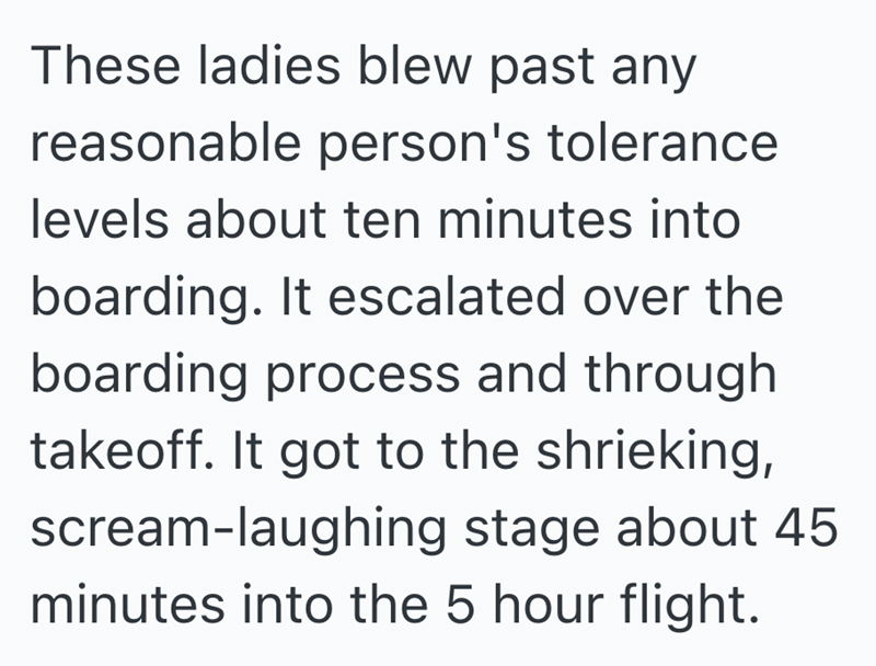 These ladies blew past any reasonable person's tolerance levels about ten minutes into boarding. It escalated over the boarding process and through takeoff. It got to the shrieking, scream-laughing stage about 45 minutes into the 5 hour flight.