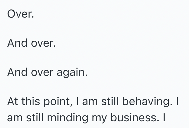 Over. And over. And over again. At this point, I am still behaving. I am still minding my business. I