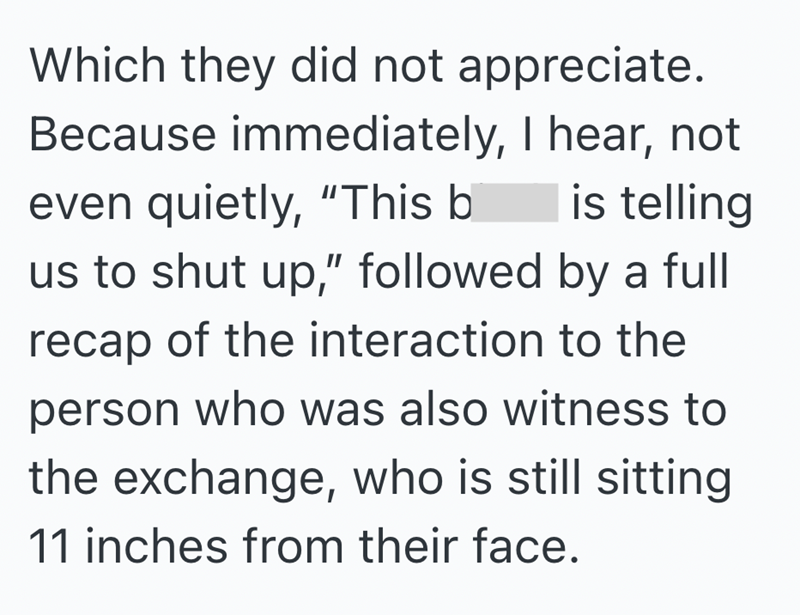 Which they did not appreciate. Because immediately, I hear, not even quietly, "This b is telling us to shut up," followed by a full recap of the interaction to the person who was also witness to the exchange, who is still sitting 11 inches from their face.