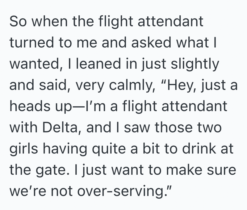 So when the flight attendant turned to me and asked what I wanted, I leaned in just slightly and said, very calmly, "Hey, just a heads up-I'm a flight attendant with Delta, and I saw those two girls having quite a bit to drink at the gate. I just want to make sure we're not over-serving."
