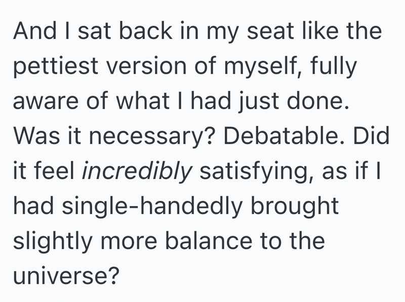 And I sat back in my seat like the pettiest version of myself, fully aware of what I had just done. Was it necessary? Debatable. Did it feel incredibly satisfying, as if I had single-handedly brought slightly more balance to the universe?