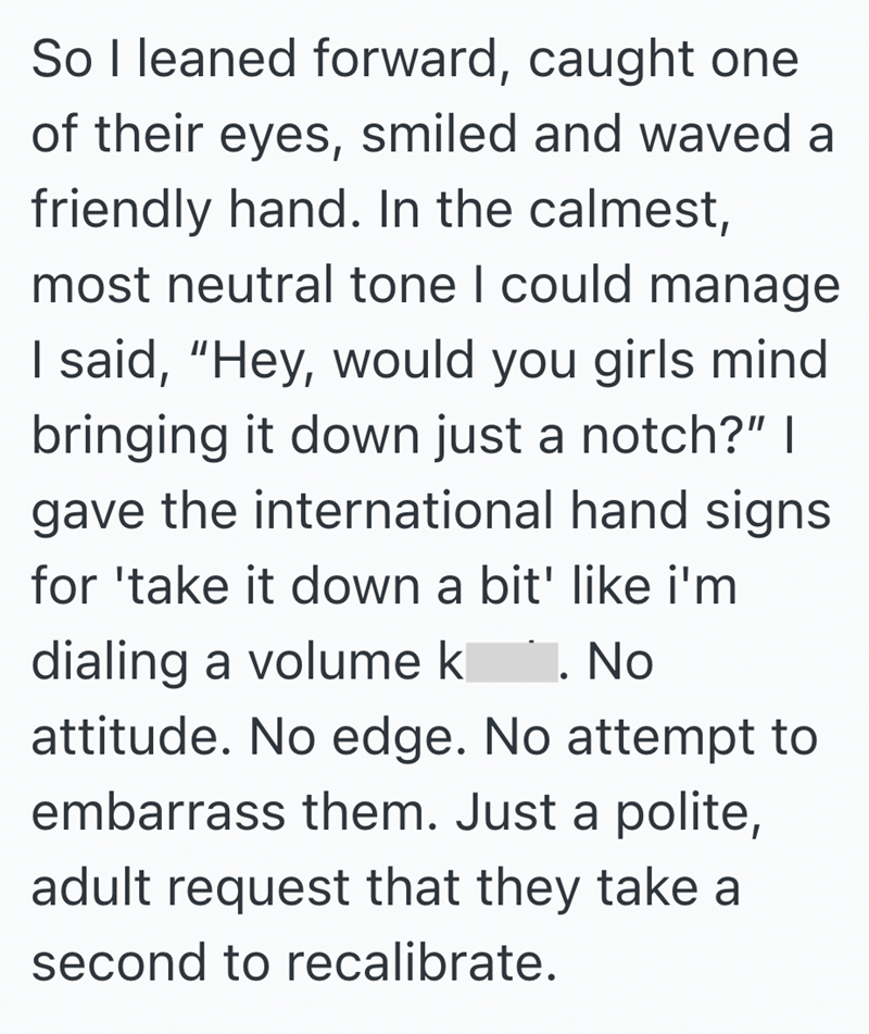 So I leaned forward, caught one of their eyes, smiled and waved a friendly hand. In the calmest, most neutral tone I could manage I said, "Hey, would you girls mind bringing it down just a notch?" | gave the international hand signs for 'take it down a bit' like i'm dialing a volume k. No attitude. No edge. No attempt to embarrass them. Just a polite, adult request that they take a second to recalibrate.
