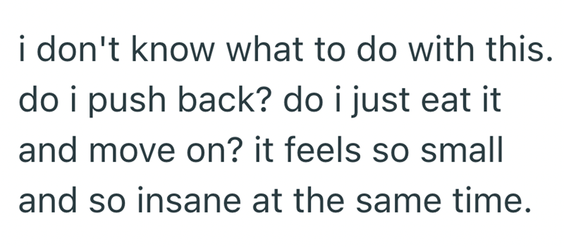 i don't know what to do with this. do i push back? do i just eat it and move on? it feels so small and so insane at the same time.