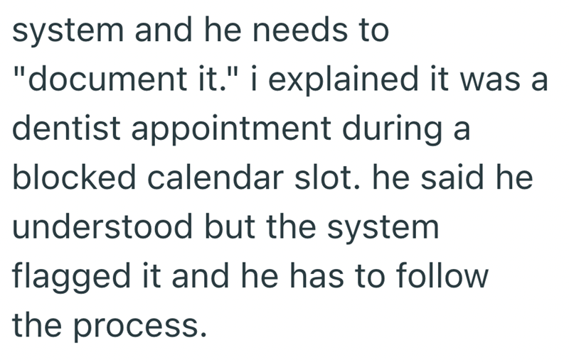 system and he needs to "document it." i explained it was a dentist appointment during a blocked calendar slot. he said he understood but the system flagged it and he has to follow the process.