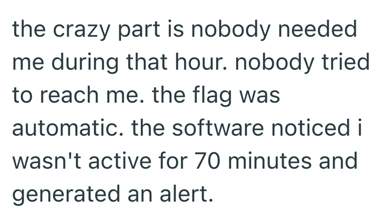 the crazy part is nobody needed me during that hour. nobody tried to reach me. the flag was automatic. the software noticed i wasn't active for 70 minutes and generated an alert.