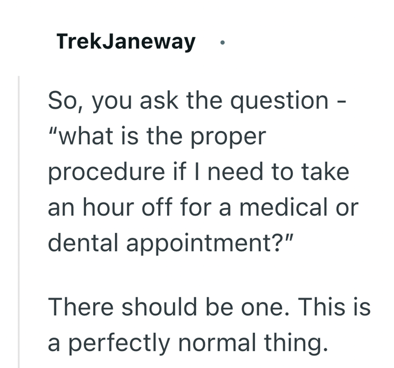 TrekJaneway So, you ask the question "what is the proper procedure if I need to take an hour off for a medical or dental appointment?" There should be one. This is a perfectly normal thing.