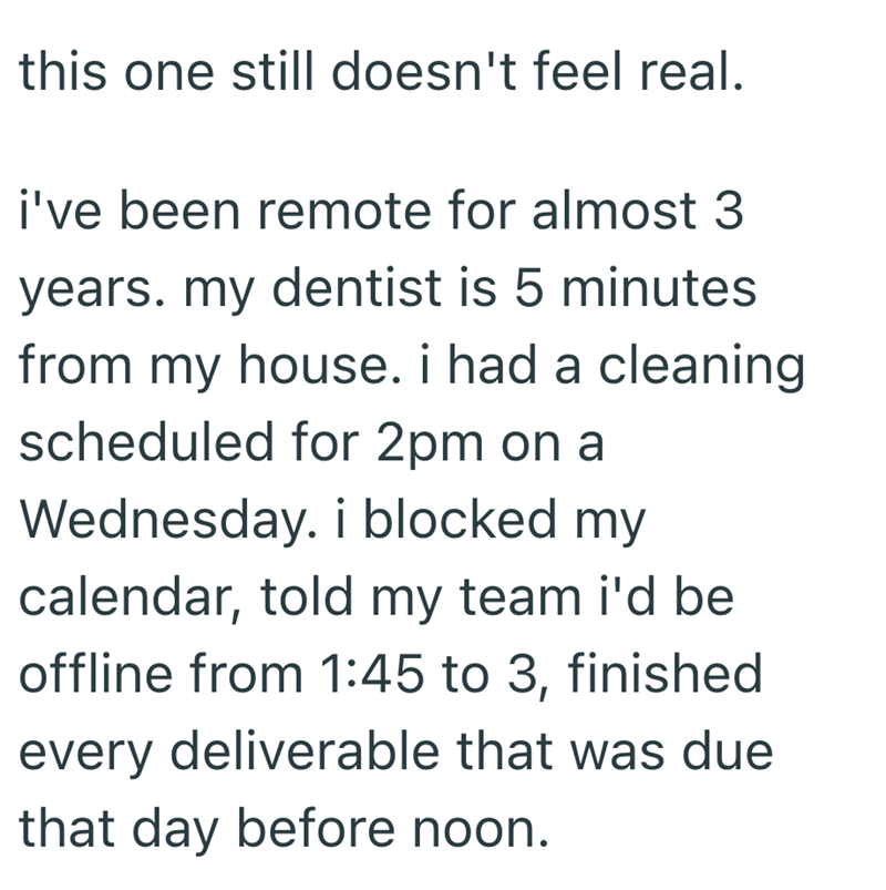 this one still doesn't feel real. i've been remote for almost 3 years. my dentist is 5 minutes from my house. i had a cleaning scheduled for 2pm on a Wednesday. i blocked my calendar, told my team i'd be offline from 1:45 to 3, finished every deliverable that was due that day before noon.