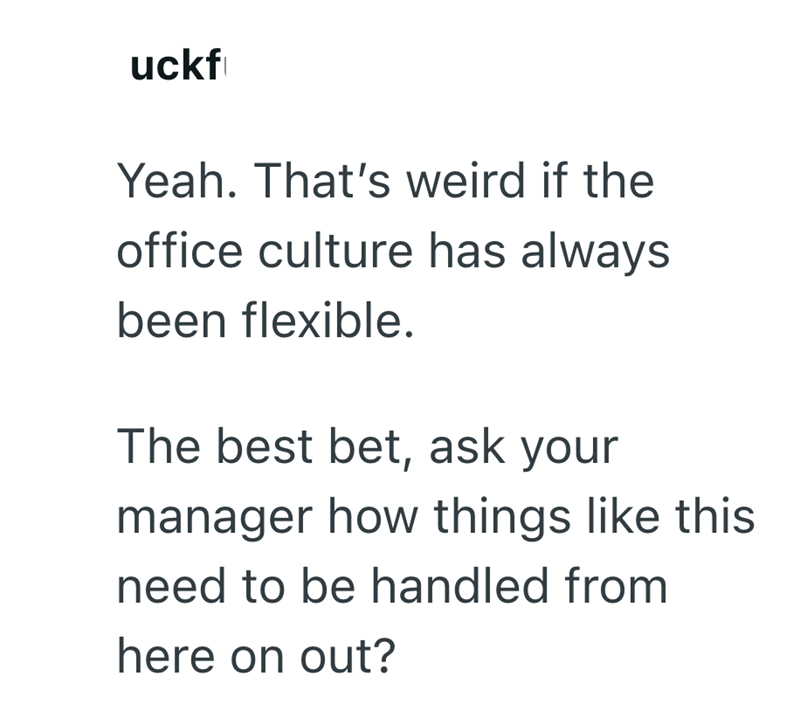 uckf Yeah. That's weird if the office culture has always been flexible. The best bet, ask your manager how things like this need to be handled from here on out?