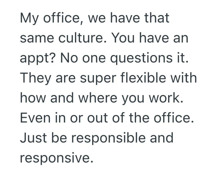 My office, we have that same culture. You have an appt? No one questions it. They are super flexible with how and where you work. Even in or out of the office. Just be responsible and responsive.