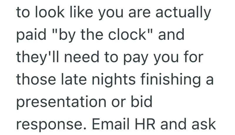 to look like you are actually paid "by the clock" and they'll need to pay you for those late nights finishing a presentation or bid response. Email HR and ask