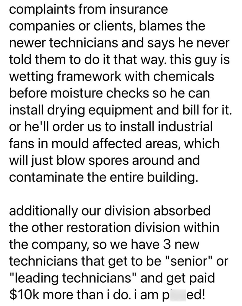 complaints from insurance companies or clients, blames the newer technicians and says he never told them to do it that way. this guy is wetting framework with chemicals before moisture checks so he can install drying equipment and bill for it. or he'll order us to install industrial fans in mould affected areas, which will just blow spores around and contaminate the entire building. additionally our division absorbed the other restoration division within the company, so we have 3 new technicians