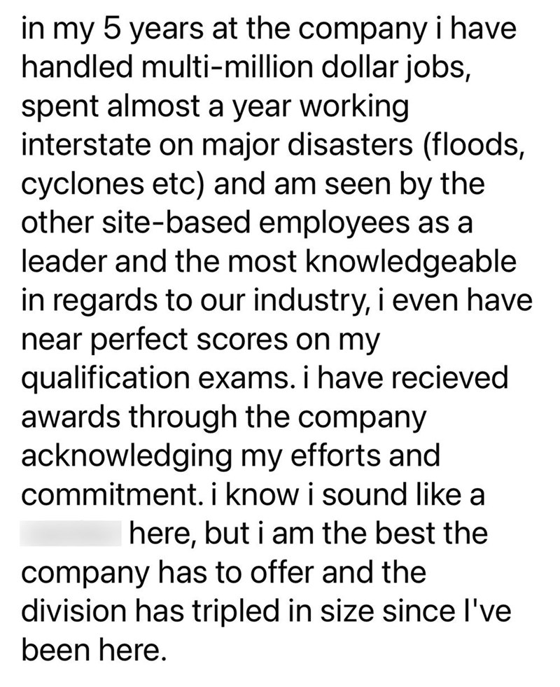 in my 5 years at the company i have handled multi-million dollar jobs, spent almost a year working interstate on major disasters (floods, cyclones etc) and am seen by the other site-based employees as a leader and the most knowledgeable in regards to our industry, i even have near perfect scores on my qualification exams. i have recieved awards through the company acknowledging my efforts and commitment. i know i sound like a here, but i am the best the company has to offer and the division has