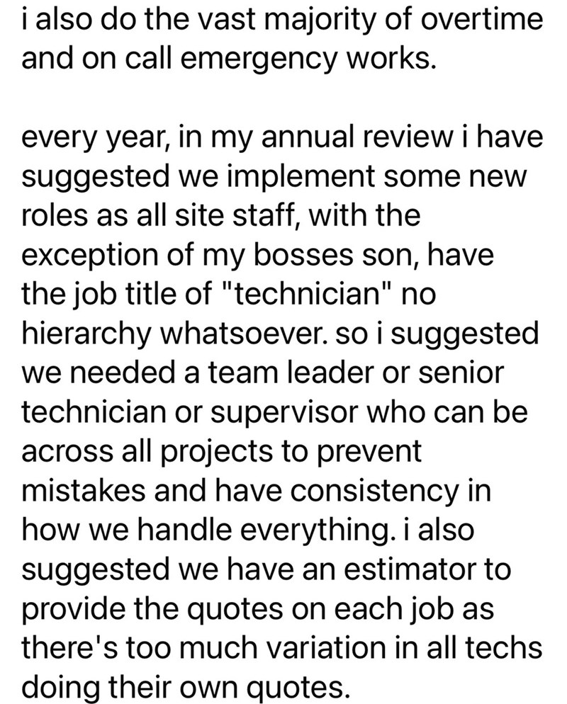 i also do the vast majority of overtime and on call emergency works. every year, in my annual review i have suggested we implement some new roles as all site staff, with the exception of my bosses son, have the job title of "technician" no hierarchy whatsoever. so i suggested we needed a team leader or senior technician or supervisor who can be across all projects to prevent mistakes and have consistency in how we handle everything. i also suggested we have an estimator to provide the quotes on