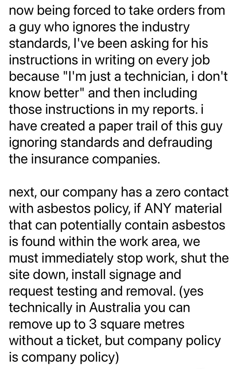 now being forced to take orders from a guy who ignores the industry standards, I've been asking for his instructions in writing on every job because "I'm just a technician, i don't know better" and then including those instructions in my reports. i have created a paper trail of this guy ignoring standards and defrauding the insurance companies. next, our company has a zero contact with asbestos policy, if ANY material that can potentially contain asbestos is found within the work area, we must i