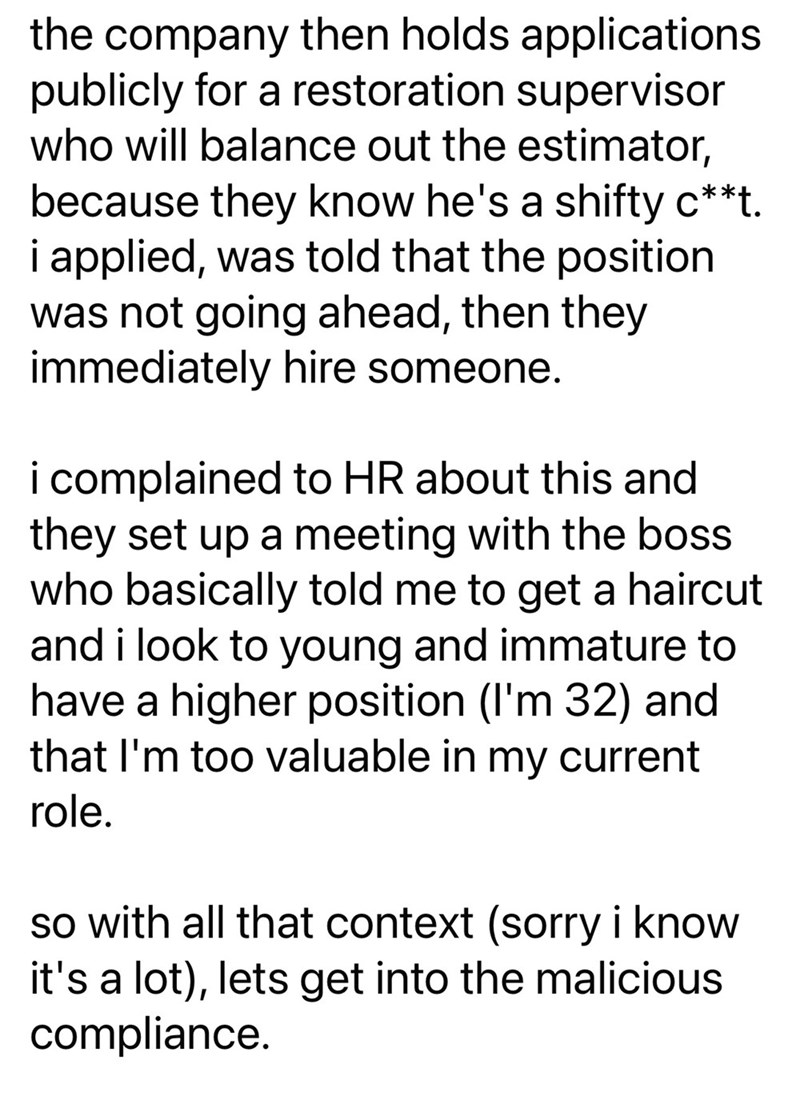 the company then holds applications publicly for a restoration supervisor who will balance out the estimator, because they know he's a shifty c**t. i applied, was told that the position was not going ahead, then they immediately hire someone. i complained to HR about this and they set up a meeting with the boss who basically told me to get a haircut and i look to young and immature to have a higher position (I'm 32) and that I'm too valuable in my current role. so with all that context (sorry i