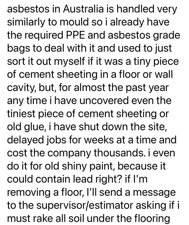asbestos in Australia is handled very similarly to mould so i already have the required PPE and asbestos grade bags to deal with it and used to just sort it out myself if it was a tiny piece. of cement sheeting in a floor or wall cavity, but, for almost the past year any time i have uncovered even the tiniest piece of cement sheeting or old glue, i have shut down the site, delayed jobs for weeks at a time and cost the company thousands. i even do it for old shiny paint, because it could contain
